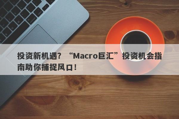 投资新机遇？“Macro巨汇”投资机会指南助你捕捉风口！