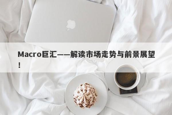 Macro巨汇——解读市场走势与前景展望！