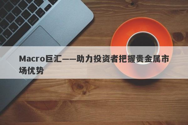 Macro巨汇——助力投资者把握贵金属市场优势