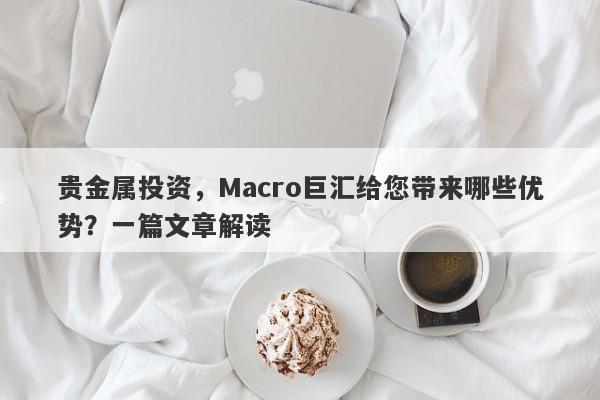 贵金属投资，Macro巨汇给您带来哪些优势？一篇文章解读