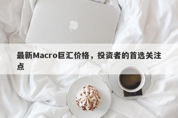 最新Macro巨汇价格，投资者的首选关注点