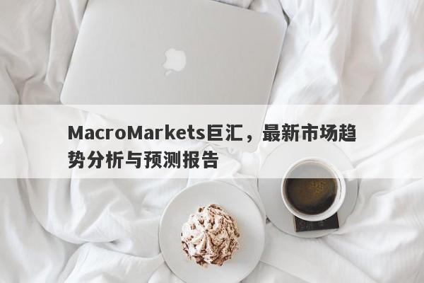 MacroMarkets巨汇，最新市场趋势分析与预测报告