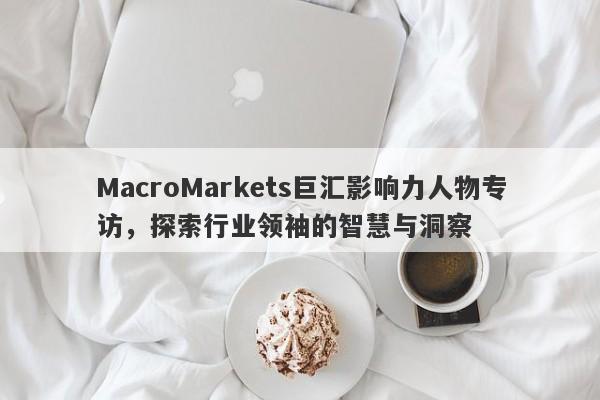 MacroMarkets巨汇影响力人物专访，探索行业领袖的智慧与洞察