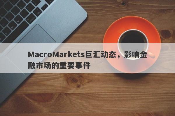 MacroMarkets巨汇动态，影响金融市场的重要事件