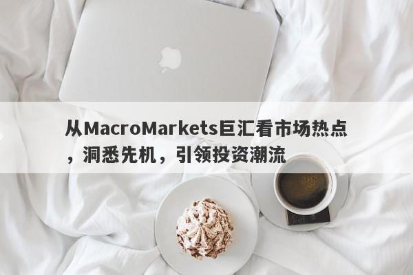 从MacroMarkets巨汇看市场热点，洞悉先机，引领投资潮流