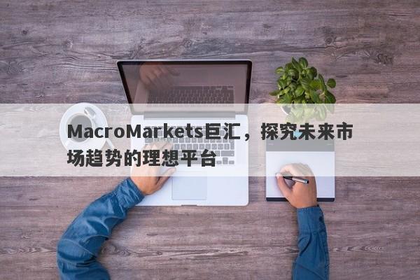 MacroMarkets巨汇，探究未来市场趋势的理想平台