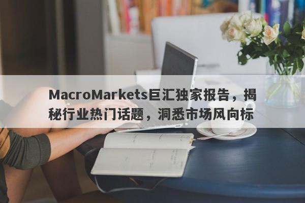 MacroMarkets巨汇独家报告，揭秘行业热门话题，洞悉市场风向标