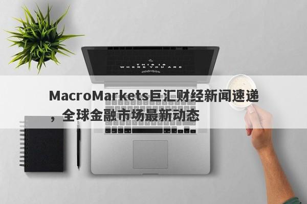 MacroMarkets巨汇财经新闻速递，全球金融市场最新动态