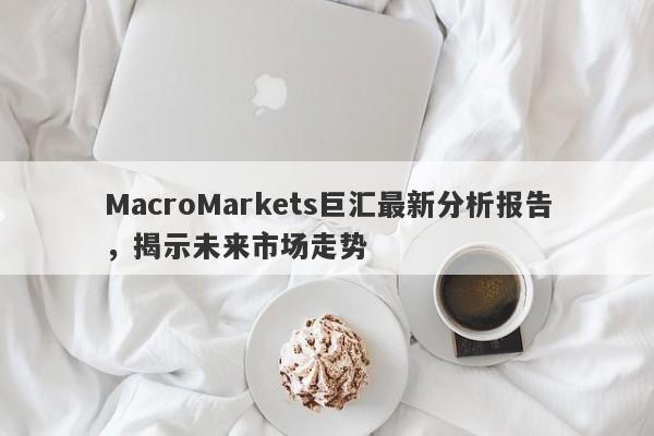 MacroMarkets巨汇最新分析报告，揭示未来市场走势