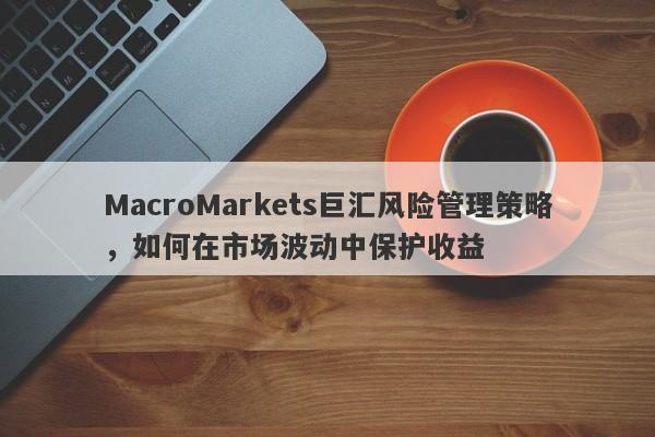 MacroMarkets巨汇风险管理策略，如何在市场波动中保护收益