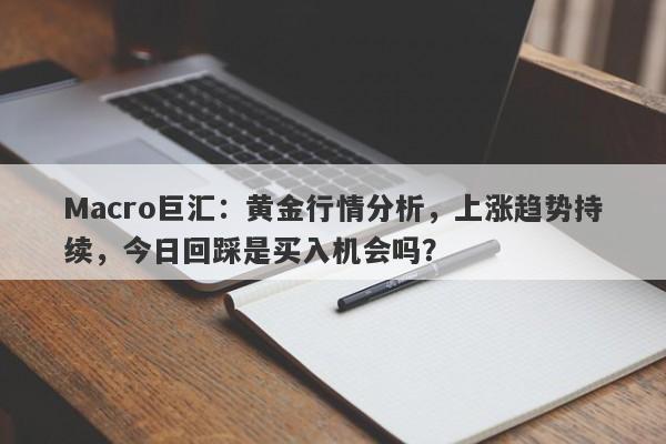 Macro巨汇：黄金行情分析，上涨趋势持续，今日回踩是买入机会吗？