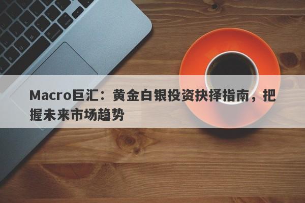 Macro巨汇：黄金白银投资抉择指南，把握未来市场趋势