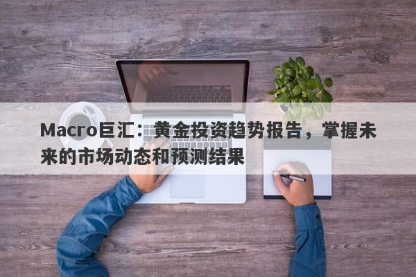 Macro巨汇：黄金投资趋势报告，掌握未来的市场动态和预测结果
