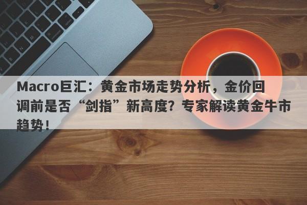 Macro巨汇：黄金市场走势分析，金价回调前是否“剑指”新高度？专家解读黄金牛市趋势！