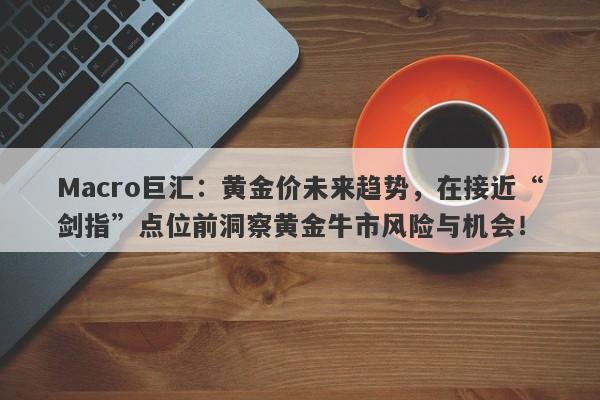 Macro巨汇：黄金价未来趋势，在接近“剑指”点位前洞察黄金牛市风险与机会！