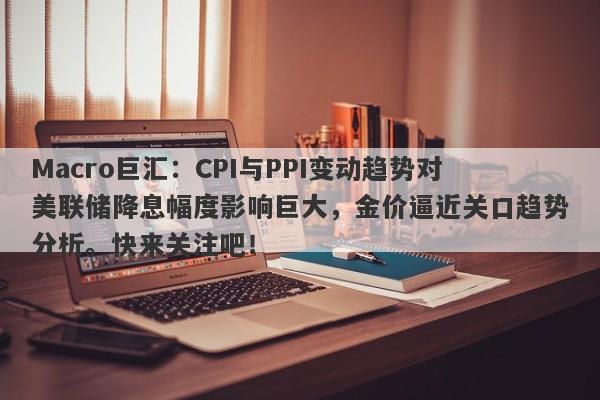 Macro巨汇：CPI与PPI变动趋势对美联储降息幅度影响巨大，金价逼近关口趋势分析。快来关注吧！