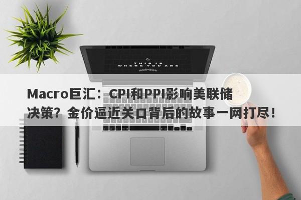 Macro巨汇：CPI和PPI影响美联储决策？金价逼近关口背后的故事一网打尽！