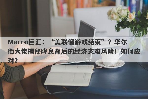 Macro巨汇：“美联储游戏结束”？华尔街大佬揭秘降息背后的经济灾难风险！如何应对？
