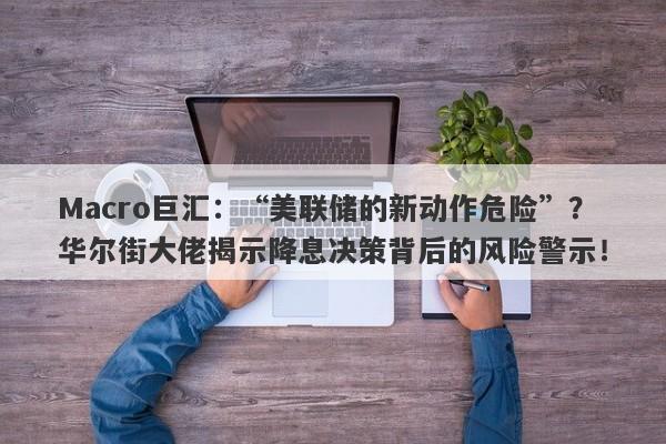Macro巨汇：“美联储的新动作危险”？华尔街大佬揭示降息决策背后的风险警示！