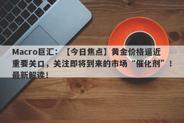 Macro巨汇：【今日焦点】黄金价格逼近重要关口，关注即将到来的市场“催化剂”！最新解读！