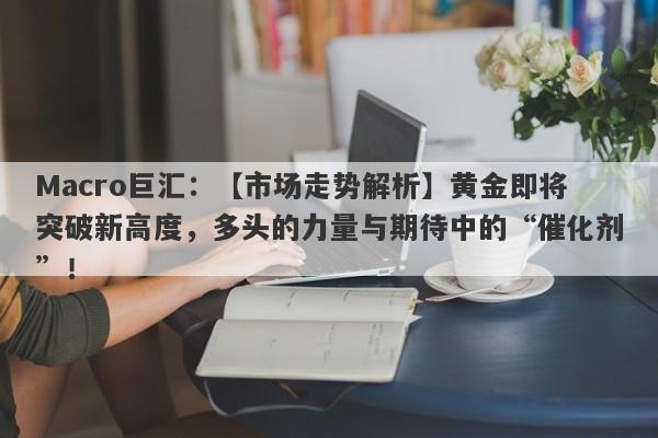 Macro巨汇：【市场走势解析】黄金即将突破新高度，多头的力量与期待中的“催化剂”！
