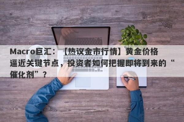 Macro巨汇：【热议金市行情】黄金价格逼近关键节点，投资者如何把握即将到来的“催化剂”？