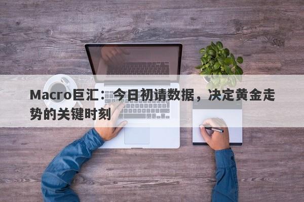 Macro巨汇：今日初请数据，决定黄金走势的关键时刻
