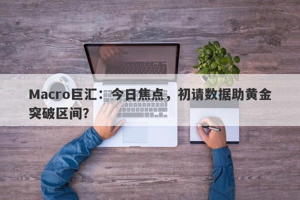 Macro巨汇：今日焦点，初请数据助黄金突破区间？