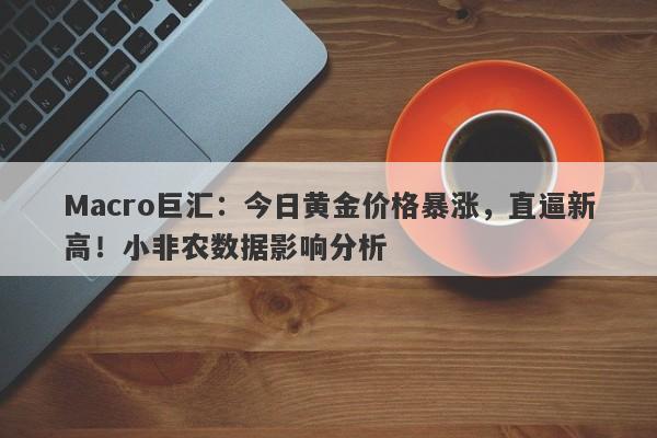 Macro巨汇：今日黄金价格暴涨，直逼新高！小非农数据影响分析