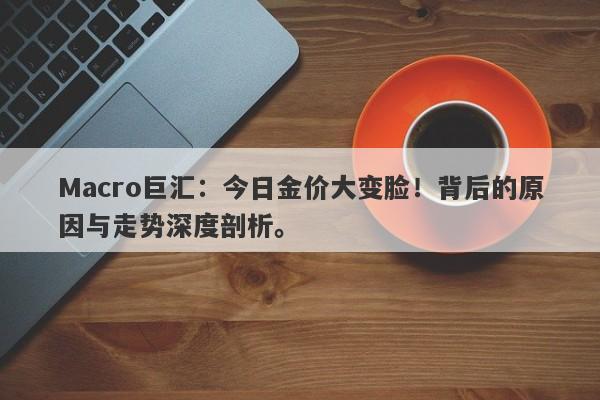 Macro巨汇：今日金价大变脸！背后的原因与走势深度剖析。
