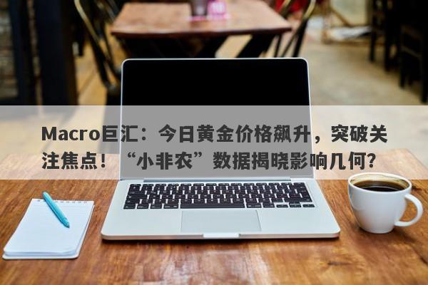 Macro巨汇：今日黄金价格飙升，突破关注焦点！“小非农”数据揭晓影响几何？