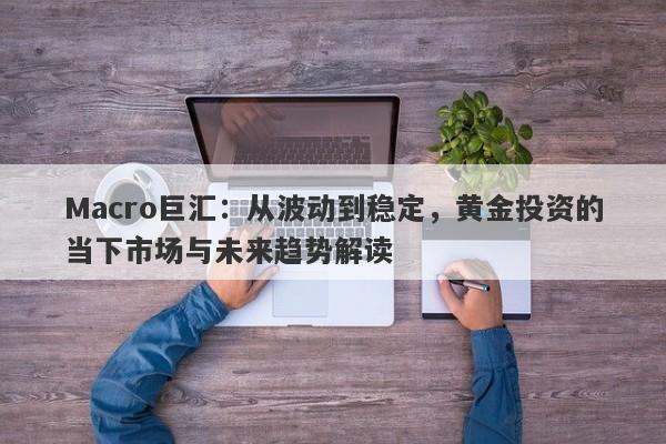 Macro巨汇：从波动到稳定，黄金投资的当下市场与未来趋势解读