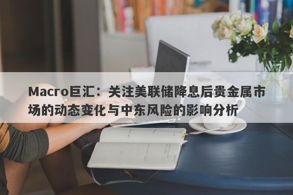 Macro巨汇：关注美联储降息后贵金属市场的动态变化与中东风险的影响分析