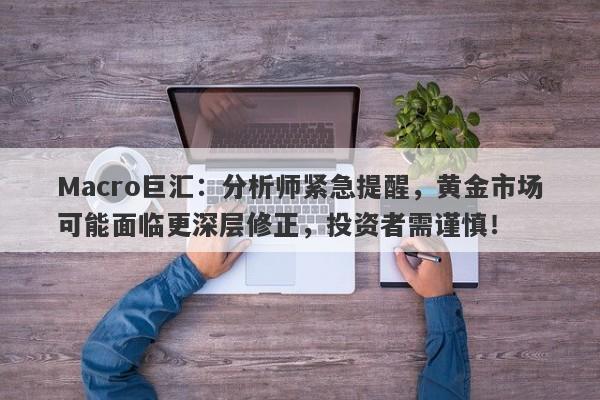 Macro巨汇：分析师紧急提醒，黄金市场可能面临更深层修正，投资者需谨慎！