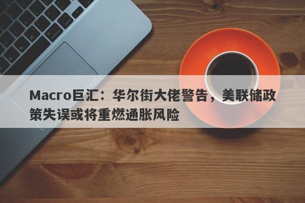 Macro巨汇：华尔街大佬警告，美联储政策失误或将重燃通胀风险