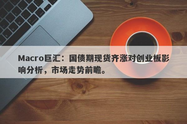 Macro巨汇：国债期现货齐涨对创业板影响分析，市场走势前瞻。