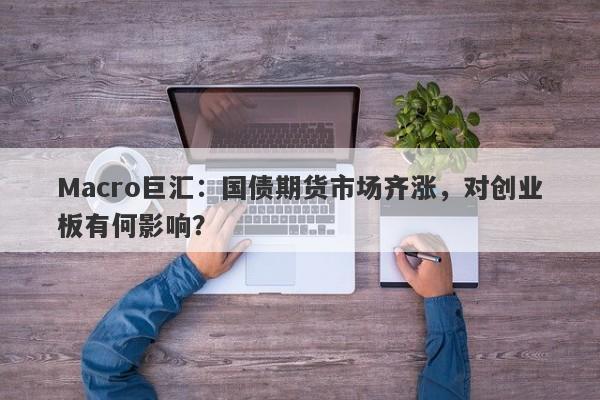 Macro巨汇：国债期货市场齐涨，对创业板有何影响？