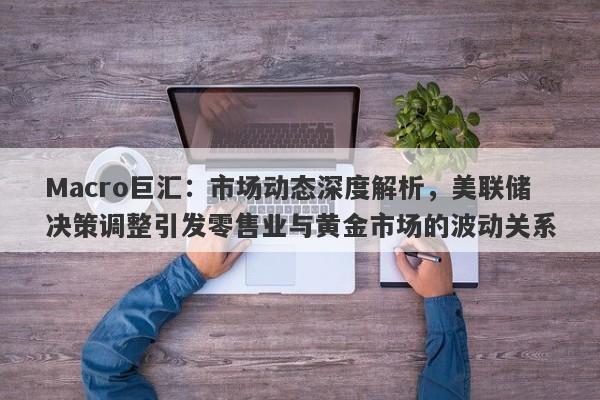 Macro巨汇：市场动态深度解析，美联储决策调整引发零售业与黄金市场的波动关系