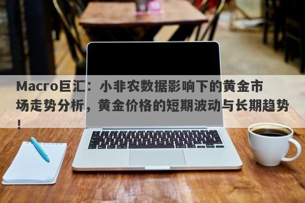 Macro巨汇：小非农数据影响下的黄金市场走势分析，黄金价格的短期波动与长期趋势！