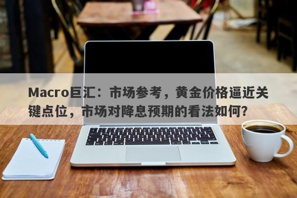 Macro巨汇：市场参考，黄金价格逼近关键点位，市场对降息预期的看法如何？
