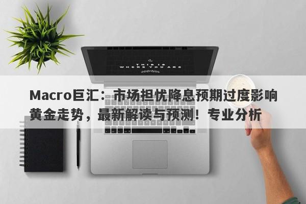 Macro巨汇：市场担忧降息预期过度影响黄金走势，最新解读与预测！专业分析