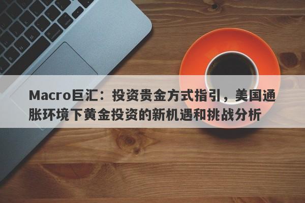 Macro巨汇：投资贵金方式指引，美国通胀环境下黄金投资的新机遇和挑战分析