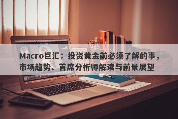 Macro巨汇：投资黄金前必须了解的事，市场趋势、首席分析师解读与前景展望
