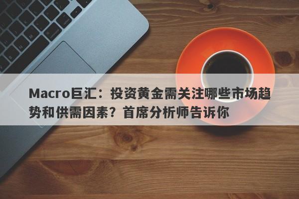 Macro巨汇：投资黄金需关注哪些市场趋势和供需因素？首席分析师告诉你