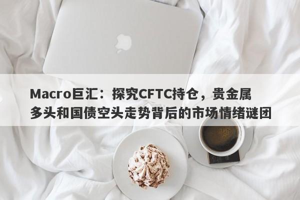 Macro巨汇：探究CFTC持仓，贵金属多头和国债空头走势背后的市场情绪谜团