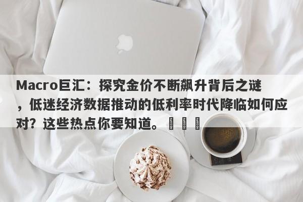Macro巨汇：探究金价不断飙升背后之谜，低迷经济数据推动的低利率时代降临如何应对？这些热点你要知道。​​​