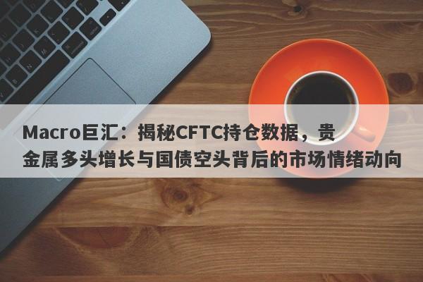 Macro巨汇：揭秘CFTC持仓数据，贵金属多头增长与国债空头背后的市场情绪动向