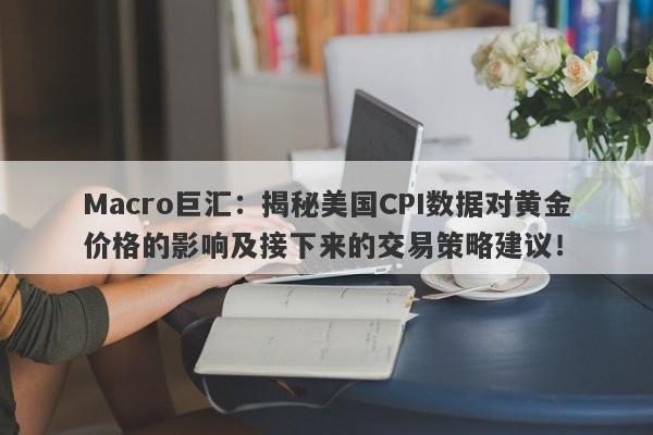 Macro巨汇：揭秘美国CPI数据对黄金价格的影响及接下来的交易策略建议！