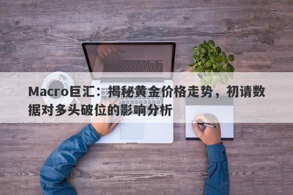 Macro巨汇：揭秘黄金价格走势，初请数据对多头破位的影响分析