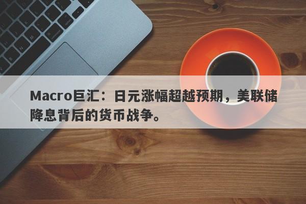 Macro巨汇：日元涨幅超越预期，美联储降息背后的货币战争。